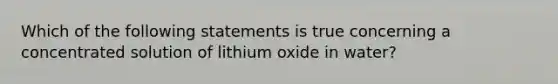 Which of the following statements is true concerning a concentrated solution of lithium oxide in water?