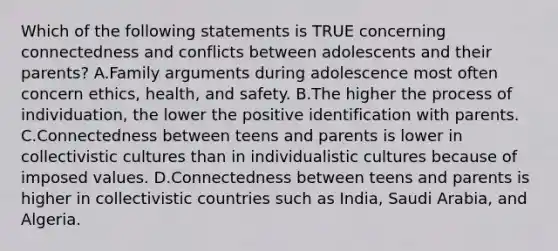 Which of the following statements is TRUE concerning connectedness and conflicts between adolescents and their parents? A.Family arguments during adolescence most often concern ethics, health, and safety. B.The higher the process of individuation, the lower the positive identification with parents. C.Connectedness between teens and parents is lower in collectivistic cultures than in individualistic cultures because of imposed values. D.Connectedness between teens and parents is higher in collectivistic countries such as India, Saudi Arabia, and Algeria.