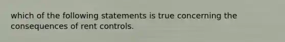 which of the following statements is true concerning the consequences of rent controls.