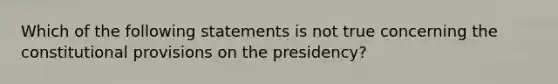 Which of the following statements is not true concerning the constitutional provisions on the presidency?