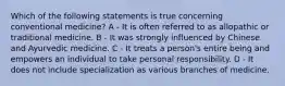 Which of the following statements is true concerning conventional medicine? A - It is often referred to as allopathic or traditional medicine. B - It was strongly influenced by Chinese and Ayurvedic medicine. C - It treats a person's entire being and empowers an individual to take personal responsibility. D - It does not include specialization as various branches of medicine.