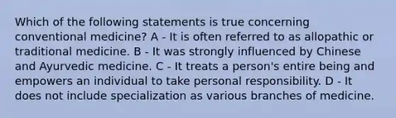 Which of the following statements is true concerning conventional medicine? A - It is often referred to as allopathic or traditional medicine. B - It was strongly influenced by Chinese and Ayurvedic medicine. C - It treats a person's entire being and empowers an individual to take personal responsibility. D - It does not include specialization as various branches of medicine.