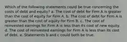 Which of the following statements could be true concerning the costs of debt and equity? a. The cost of debt for Firm A is greater than the cost of equity for Firm A. b. The cost of debt for Firm A is greater than the cost of equity for Firm B. c. The cost of reinvested earnings for Firm A is less than its cost of new equity. d. The cost of reinvested earnings for Firm A is less than its cost of debt. e. Statements b and c could both be true.