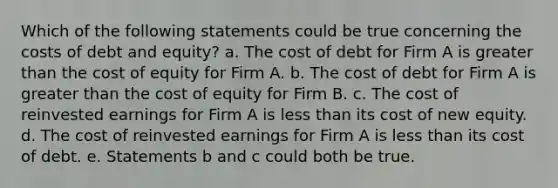 Which of the following statements could be true concerning the costs of debt and equity? a. The cost of debt for Firm A is greater than the cost of equity for Firm A. b. The cost of debt for Firm A is greater than the cost of equity for Firm B. c. The cost of reinvested earnings for Firm A is less than its cost of new equity. d. The cost of reinvested earnings for Firm A is less than its cost of debt. e. Statements b and c could both be true.