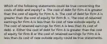 Which of the following statements could be true concerning the costs of debt and equity? a. The cost of debt for Firm A is greater than the cost of equity for Firm A. b. The cost of debt for Firm A is greater than the cost of equity for Firm B. c. The cost of retained earnings for Firm A is less than its cost of new outside equity. d. The cost of retained earnings for Firm A is less than its cost of debt. e. Either the cost of debt for Firm A is greater than the cost of equity for Firm B or the cost of retained earnings for Firm A is less than its cost of new outside equity could be true statements.