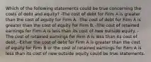 Which of the following statements could be true concerning the costs of debt and equity? -The cost of debt for Firm A is greater than the cost of equity for Firm A. -The cost of debt for Firm A is greater than the cost of equity for Firm B. -The cost of retained earnings for Firm A is less than its cost of new outside equity. -The cost of retained earnings for Firm A is less than its cost of debt. -Either the cost of debt for Firm A is greater than the cost of equity for Firm B or the cost of retained earnings for Firm A is less than its cost of new outside equity could be true statements.