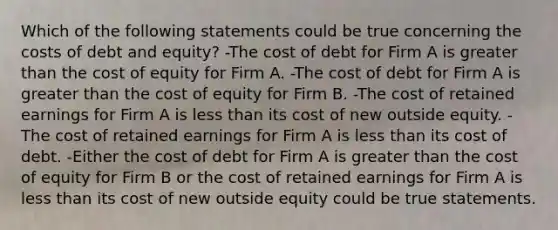 Which of the following statements could be true concerning the costs of debt and equity? -The cost of debt for Firm A is greater than the cost of equity for Firm A. -The cost of debt for Firm A is greater than the cost of equity for Firm B. -The cost of retained earnings for Firm A is less than its cost of new outside equity. -The cost of retained earnings for Firm A is less than its cost of debt. -Either the cost of debt for Firm A is greater than the cost of equity for Firm B or the cost of retained earnings for Firm A is less than its cost of new outside equity could be true statements.