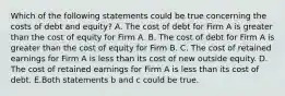 Which of the following statements could be true concerning the costs of debt and equity? A. The cost of debt for Firm A is greater than the cost of equity for Firm A. B. The cost of debt for Firm A is greater than the cost of equity for Firm B. C. The cost of retained earnings for Firm A is less than its cost of new outside equity. D. The cost of retained earnings for Firm A is less than its cost of debt. E.Both statements b and c could be true.