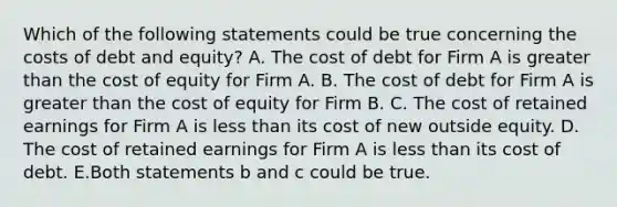 Which of the following statements could be true concerning the costs of debt and equity? A. The cost of debt for Firm A is greater than the cost of equity for Firm A. B. The cost of debt for Firm A is greater than the cost of equity for Firm B. C. The cost of retained earnings for Firm A is less than its cost of new outside equity. D. The cost of retained earnings for Firm A is less than its cost of debt. E.Both statements b and c could be true.