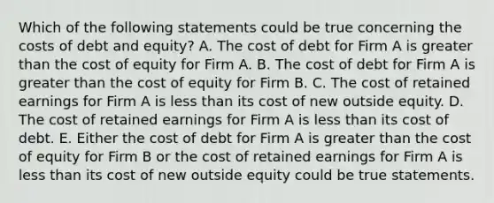 Which of the following statements could be true concerning the costs of debt and equity? A. The cost of debt for Firm A is greater than the cost of equity for Firm A. B. The cost of debt for Firm A is greater than the cost of equity for Firm B. C. The cost of retained earnings for Firm A is less than its cost of new outside equity. D. The cost of retained earnings for Firm A is less than its cost of debt. E. Either the cost of debt for Firm A is greater than the cost of equity for Firm B or the cost of retained earnings for Firm A is less than its cost of new outside equity could be true statements.