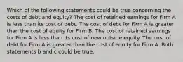 Which of the following statements could be true concerning the costs of debt and equity? The cost of retained earnings for Firm A is less than its cost of debt. The cost of debt for Firm A is greater than the cost of equity for Firm B. The cost of retained earnings for Firm A is less than its cost of new outside equity. The cost of debt for Firm A is greater than the cost of equity for Firm A. Both statements b and c could be true.