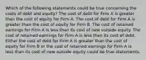 Which of the following statements could be true concerning the costs of debt and equity? The cost of debt for Firm A is greater than the cost of equity for Firm A. The cost of debt for Firm A is greater than the cost of equity for Firm B. The cost of retained earnings for Firm A is less than its cost of new outside equity. The cost of retained earnings for Firm A is less than its cost of debt. Either the cost of debt for Firm A is greater than the cost of equity for Firm B or the cost of retained earnings for Firm A is less than its cost of new outside equity could be true statements.