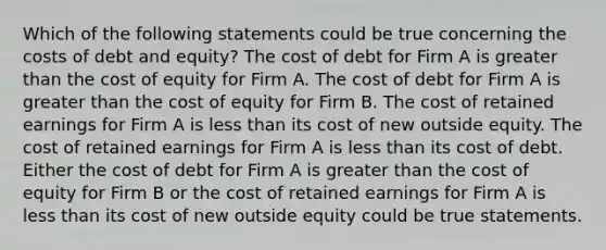 Which of the following statements could be true concerning the costs of debt and equity? The cost of debt for Firm A is <a href='https://www.questionai.com/knowledge/ktgHnBD4o3-greater-than' class='anchor-knowledge'>greater than</a> the cost of equity for Firm A. The cost of debt for Firm A is greater than the cost of equity for Firm B. The cost of retained earnings for Firm A is <a href='https://www.questionai.com/knowledge/k7BtlYpAMX-less-than' class='anchor-knowledge'>less than</a> its cost of new outside equity. The cost of retained earnings for Firm A is less than its cost of debt. Either the cost of debt for Firm A is greater than the cost of equity for Firm B or the cost of retained earnings for Firm A is less than its cost of new outside equity could be true statements.