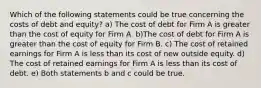 Which of the following statements could be true concerning the costs of debt and equity? a) The cost of debt for Firm A is greater than the cost of equity for Firm A. b)The cost of debt for Firm A is greater than the cost of equity for Firm B. c) The cost of retained earnings for Firm A is less than its cost of new outside equity. d) The cost of retained earnings for Firm A is less than its cost of debt. e) Both statements b and c could be true.