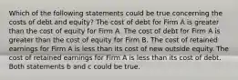 Which of the following statements could be true concerning the costs of debt and equity? The cost of debt for Firm A is greater than the cost of equity for Firm A. The cost of debt for Firm A is greater than the cost of equity for Firm B. The cost of retained earnings for Firm A is less than its cost of new outside equity. The cost of retained earnings for Firm A is less than its cost of debt. Both statements b and c could be true.