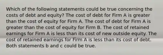 Which of the following statements could be true concerning the costs of debt and equity? The cost of debt for Firm A is <a href='https://www.questionai.com/knowledge/ktgHnBD4o3-greater-than' class='anchor-knowledge'>greater than</a> the cost of equity for Firm A. The cost of debt for Firm A is greater than the cost of equity for Firm B. The cost of retained earnings for Firm A is <a href='https://www.questionai.com/knowledge/k7BtlYpAMX-less-than' class='anchor-knowledge'>less than</a> its cost of new outside equity. The cost of retained earnings for Firm A is less than its cost of debt. Both statements b and c could be true.