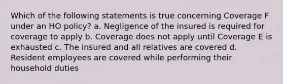 Which of the following statements is true concerning Coverage F under an HO policy? a. Negligence of the insured is required for coverage to apply b. Coverage does not apply until Coverage E is exhausted c. The insured and all relatives are covered d. Resident employees are covered while performing their household duties