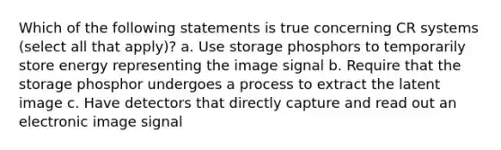 Which of the following statements is true concerning CR systems (select all that apply)? a. Use storage phosphors to temporarily store energy representing the image signal b. Require that the storage phosphor undergoes a process to extract the latent image c. Have detectors that directly capture and read out an electronic image signal