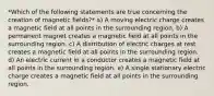 *Which of the following statements are true concerning the creation of magnetic fields?* a) A moving electric charge creates a magnetic field at all points in the surrounding region. b) A permanent magnet creates a magnetic field at all points in the surrounding region. c) A distribution of electric charges at rest creates a magnetic field at all points in the surrounding region. d) An electric current in a conductor creates a magnetic field at all points in the surrounding region. e) A single stationary electric charge creates a magnetic field at all points in the surrounding region.