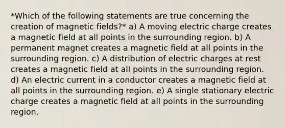 *Which of the following statements are true concerning the creation of magnetic fields?* a) A moving electric charge creates a magnetic field at all points in the surrounding region. b) A permanent magnet creates a magnetic field at all points in the surrounding region. c) A distribution of electric charges at rest creates a magnetic field at all points in the surrounding region. d) An electric current in a conductor creates a magnetic field at all points in the surrounding region. e) A single stationary electric charge creates a magnetic field at all points in the surrounding region.