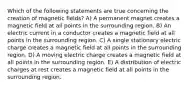 Which of the following statements are true concerning the creation of magnetic fields? A) A permanent magnet creates a magnetic field at all points in the surrounding region. B) An electric current in a conductor creates a magnetic field at all points in the surrounding region. C) A single stationary electric charge creates a magnetic field at all points in the surrounding region. D) A moving electric charge creates a magnetic field at all points in the surrounding region. E) A distribution of electric charges at rest creates a magnetic field at all points in the surrounding region.