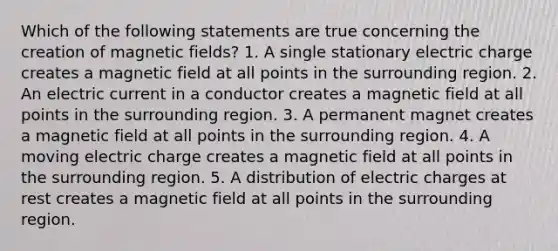 Which of the following statements are true concerning the creation of magnetic fields? 1. A single stationary electric charge creates a magnetic field at all points in the surrounding region. 2. An electric current in a conductor creates a magnetic field at all points in the surrounding region. 3. A permanent magnet creates a magnetic field at all points in the surrounding region. 4. A moving electric charge creates a magnetic field at all points in the surrounding region. 5. A distribution of electric charges at rest creates a magnetic field at all points in the surrounding region.