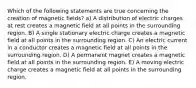 Which of the following statements are true concerning the creation of magnetic fields? a) A distribution of electric charges at rest creates a magnetic field at all points in the surrounding region. B) A single stationary electric charge creates a magnetic field at all points in the surrounding region. C) An electric current in a conductor creates a magnetic field at all points in the surrounding region. D) A permanent magnet creates a magnetic field at all points in the surrounding region. E) A moving electric charge creates a magnetic field at all points in the surrounding region.