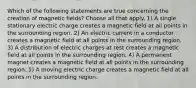 Which of the following statements are true concerning the creation of magnetic fields? Choose all that apply. 1) A single stationary electric charge creates a magnetic field at all points in the surrounding region. 2) An electric current in a conductor creates a magnetic field at all points in the surrounding region. 3) A distribution of electric charges at rest creates a magnetic field at all points in the surrounding region. 4) A permanent magnet creates a magnetic field at all points in the surrounding region. 5) A moving electric charge creates a magnetic field at all points in the surrounding region.