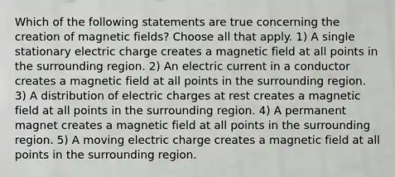 Which of the following statements are true concerning the creation of magnetic fields? Choose all that apply. 1) A single stationary electric charge creates a magnetic field at all points in the surrounding region. 2) An electric current in a conductor creates a magnetic field at all points in the surrounding region. 3) A distribution of electric charges at rest creates a magnetic field at all points in the surrounding region. 4) A permanent magnet creates a magnetic field at all points in the surrounding region. 5) A moving electric charge creates a magnetic field at all points in the surrounding region.