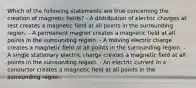 Which of the following statements are true concerning the creation of magnetic fields? - A distribution of electric charges at rest creates a magnetic field at all points in the surrounding region. - A permanent magnet creates a magnetic field at all points in the surrounding region. - A moving electric charge creates a magnetic field at all points in the surrounding region. - A single stationary electric charge creates a magnetic field at all points in the surrounding region. - An electric current in a conductor creates a magnetic field at all points in the surrounding region.