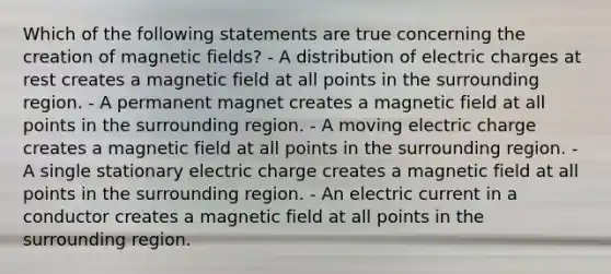 Which of the following statements are true concerning the creation of <a href='https://www.questionai.com/knowledge/kqorUT4tK2-magnetic-fields' class='anchor-knowledge'>magnetic fields</a>? - A distribution of electric charges at rest creates a magnetic field at all points in the surrounding region. - A permanent magnet creates a magnetic field at all points in the surrounding region. - A moving electric charge creates a magnetic field at all points in the surrounding region. - A single stationary electric charge creates a magnetic field at all points in the surrounding region. - An electric current in a conductor creates a magnetic field at all points in the surrounding region.