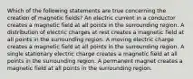 Which of the following statements are true concerning the creation of magnetic fields? An electric current in a conductor creates a magnetic field at all points in the surrounding region. A distribution of electric charges at rest creates a magnetic field at all points in the surrounding region. A moving electric charge creates a magnetic field at all points in the surrounding region. A single stationary electric charge creates a magnetic field at all points in the surrounding region. A permanent magnet creates a magnetic field at all points in the surrounding region.