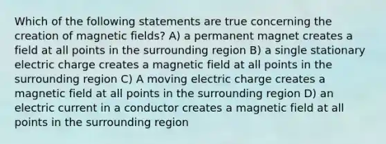 Which of the following statements are true concerning the creation of magnetic fields? A) a permanent magnet creates a field at all points in the surrounding region B) a single stationary electric charge creates a magnetic field at all points in the surrounding region C) A moving electric charge creates a magnetic field at all points in the surrounding region D) an electric current in a conductor creates a magnetic field at all points in the surrounding region