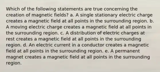 Which of the following statements are true concerning the creation of magnetic fields? a. A single stationary electric charge creates a magnetic field at all points in the surrounding region. b. A moving electric charge creates a magnetic field at all points in the surrounding region. c. A distribution of electric charges at rest creates a magnetic field at all points in the surrounding region. d. An electric current in a conductor creates a magnetic field at all points in the surrounding region. e. A permanent magnet creates a magnetic field at all points in the surrounding region.