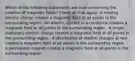 Which of the following statements are true concerning the creation of magnetic fields? Check all that apply. -A moving electric charge creates a magnetic field at all points in the surrounding region. -An electric current in a conductor creates a magnetic field at all points in the surrounding region. -A single stationary electric charge creates a magnetic field at all points in the surrounding region. -A distribution of electric charges at rest creates a magnetic field at all points in the surrounding region. -A permanent magnet creates a magnetic field at all points in the surrounding region.