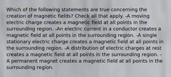 Which of the following statements are true concerning the creation of magnetic fields? Check all that apply. -A moving electric charge creates a magnetic field at all points in the surrounding region. -An electric current in a conductor creates a magnetic field at all points in the surrounding region. -A single stationary electric charge creates a magnetic field at all points in the surrounding region. -A distribution of electric charges at rest creates a magnetic field at all points in the surrounding region. -A permanent magnet creates a magnetic field at all points in the surrounding region.