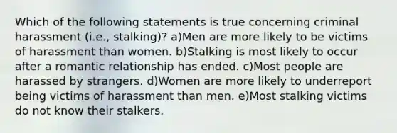 Which of the following statements is true concerning criminal harassment (i.e., stalking)? a)Men are more likely to be victims of harassment than women. b)Stalking is most likely to occur after a romantic relationship has ended. c)Most people are harassed by strangers. d)Women are more likely to underreport being victims of harassment than men. e)Most stalking victims do not know their stalkers.