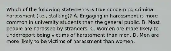 Which of the following statements is true concerning criminal harassment (i.e., stalking)? A. Engaging in harassment is more common in university students than the general public. B. Most people are harassed by strangers. C. Women are more likely to underreport being victims of harassment than men. D. Men are more likely to be victims of harassment than women.