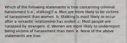 Which of the following statements is true concerning criminal harassment (i.e., stalking)? a. Men are more likely to be victims of harassment than women. b. Stalking is most likely to occur after a romantic relationship has ended .c. Most people are harassed by strangers. d. Women are more likely to underreport being victims of harassment than men. e. None of the above statements are true.