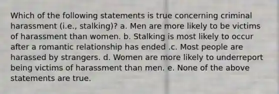 Which of the following statements is true concerning criminal harassment (i.e., stalking)? a. Men are more likely to be victims of harassment than women. b. Stalking is most likely to occur after a romantic relationship has ended .c. Most people are harassed by strangers. d. Women are more likely to underreport being victims of harassment than men. e. None of the above statements are true.