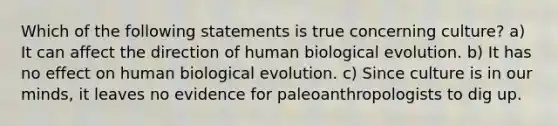 Which of the following statements is true concerning culture? a) It can affect the direction of human biological evolution. b) It has no effect on human biological evolution. c) Since culture is in our minds, it leaves no evidence for paleoanthropologists to dig up.