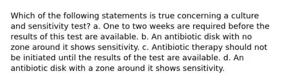 Which of the following statements is true concerning a culture and sensitivity test? a. One to two weeks are required before the results of this test are available. b. An antibiotic disk with no zone around it shows sensitivity. c. Antibiotic therapy should not be initiated until the results of the test are available. d. An antibiotic disk with a zone around it shows sensitivity.