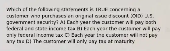 Which of the following statements is TRUE concerning a customer who purchases an original issue discount (OID) U.S. government security? A) Each year the customer will pay both federal and state income tax B) Each year the customer will pay only federal income tax C) Each year the customer will not pay any tax D) The customer will only pay tax at maturity