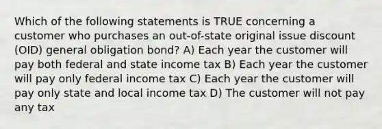 Which of the following statements is TRUE concerning a customer who purchases an out-of-state original issue discount (OID) general obligation bond? A) Each year the customer will pay both federal and state income tax B) Each year the customer will pay only federal income tax C) Each year the customer will pay only state and local income tax D) The customer will not pay any tax