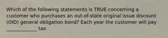 Which of the following statements is TRUE concerning a customer who purchases an out-of-state original issue discount (OID) general obligation bond? Each year the customer will pay _____________ tax