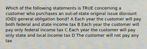 Which of the following statements is TRUE concerning a customer who purchases an out-of-state original issue discount (OID) general obligation bond? A Each year the customer will pay both federal and state income tax B Each year the customer will pay only federal income tax C Each year the customer will pay only state and local income tax D The customer will not pay any tax