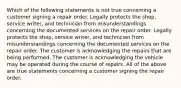 Which of the following statements is not true concerning a customer signing a repair order. Legally protects the shop, service writer, and technician from misunderstandings concerning the documented services on the repair order. Legally protects the shop, service writer, and technician from misunderstandings concerning the documented services on the repair order. The customer is acknowledging the repairs that are being performed. The customer is acknowledging the vehicle may be operated during the course of repairs. All of the above are true statements concerning a customer signing the repair order.