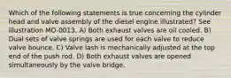 Which of the following statements is true concerning the cylinder head and valve assembly of the diesel engine illustrated? See illustration MO-0013. A) Both exhaust valves are oil cooled. B) Dual sets of valve springs are used for each valve to reduce valve bounce. C) Valve lash is mechanically adjusted at the top end of the push rod. D) Both exhaust valves are opened simultaneously by the valve bridge.