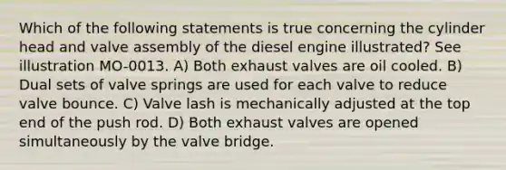 Which of the following statements is true concerning the cylinder head and valve assembly of the diesel engine illustrated? See illustration MO-0013. A) Both exhaust valves are oil cooled. B) Dual sets of valve springs are used for each valve to reduce valve bounce. C) Valve lash is mechanically adjusted at the top end of the push rod. D) Both exhaust valves are opened simultaneously by the valve bridge.