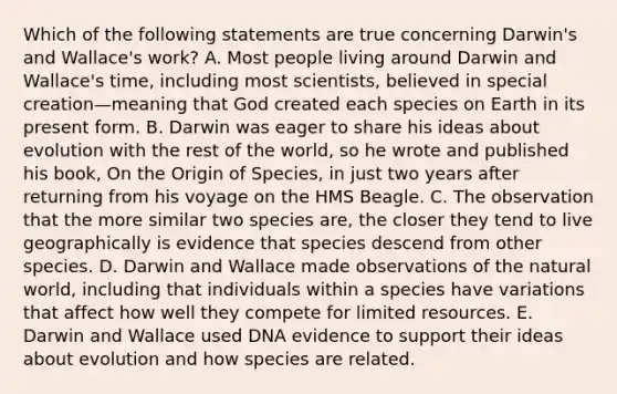 Which of the following statements are true concerning Darwin's and Wallace's work? A. Most people living around Darwin and Wallace's time, including most scientists, believed in special creation—meaning that God created each species on Earth in its present form. B. Darwin was eager to share his ideas about evolution with the rest of the world, so he wrote and published his book, On the Origin of Species, in just two years after returning from his voyage on the HMS Beagle. C. The observation that the more similar two species are, the closer they tend to live geographically is evidence that species descend from other species. D. Darwin and Wallace made observations of the natural world, including that individuals within a species have variations that affect how well they compete for limited resources. E. Darwin and Wallace used DNA evidence to support their ideas about evolution and how species are related.